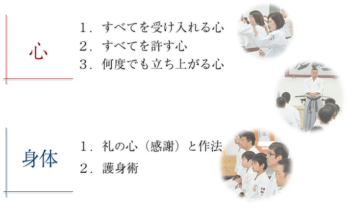 心では「すべてを受け入れる心」、「すべてを許す心」、「何度でも立ち上がる心」。身体で「礼（感謝）と作法」、「護身術」